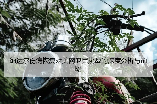 纳达尔伤病恢复对美网卫冕挑战的深度分析与前瞻